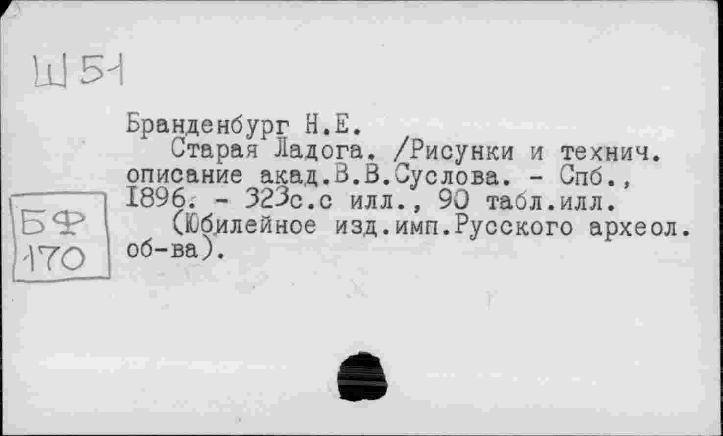 ﻿Ш5Н
'170
Бранденбург Н.Е.
старая Ладога. /Рисунки и технич. описание акад.В.В.Суслова. - Спб., 1896. - 323с.с илл., 90 табл.илл.
(Юбилейное изд.имп.Русского археол. об-ва).